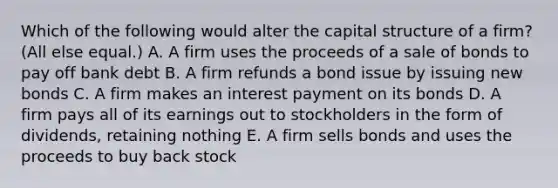 Which of the following would alter the capital structure of a firm? (All else equal.) A. A firm uses the proceeds of a sale of bonds to pay off bank debt B. A firm refunds a bond issue by issuing new bonds C. A firm makes an interest payment on its bonds D. A firm pays all of its earnings out to stockholders in the form of dividends, retaining nothing E. A firm sells bonds and uses the proceeds to buy back stock