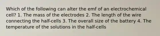 Which of the following can alter the emf of an electrochemical cell? 1. The mass of the electrodes 2. The length of the wire connecting the half-cells 3. The overall size of the battery 4. The temperature of the solutions in the half-cells