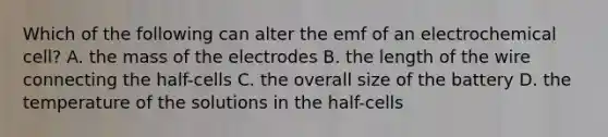 Which of the following can alter the emf of an electrochemical cell? A. the mass of the electrodes B. the length of the wire connecting the half-cells C. the overall size of the battery D. the temperature of the solutions in the half-cells