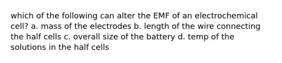 which of the following can alter the EMF of an electrochemical cell? a. mass of the electrodes b. length of the wire connecting the half cells c. overall size of the battery d. temp of the solutions in the half cells