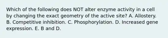 Which of the following does NOT alter enzyme activity in a cell by changing the exact geometry of the active site? A. Allostery. B. Competitive inhibition. C. Phosphorylation. D. Increased gene expression. E. B and D.