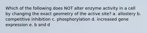 Which of the following does NOT alter enzyme activity in a cell by changing the exact geometry of the active site? a. allostery b. competitive inhibition c. phosphorylation d. increased gene expression e. b and d