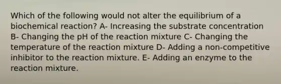 Which of the following would not alter the equilibrium of a biochemical reaction? A- Increasing the substrate concentration B- Changing the pH of the reaction mixture C- Changing the temperature of the reaction mixture D- Adding a non-competitive inhibitor to the reaction mixture. E- Adding an enzyme to the reaction mixture.