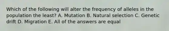 Which of the following will alter the frequency of alleles in the population the least? A. Mutation B. Natural selection C. Genetic drift D. Migration E. All of the answers are equal