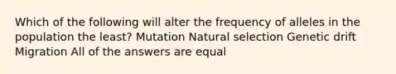 Which of the following will alter the frequency of alleles in the population the least? Mutation Natural selection Genetic drift Migration All of the answers are equal