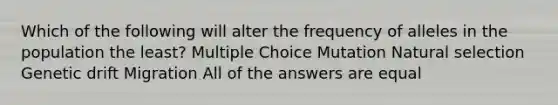 Which of the following will alter the frequency of alleles in the population the least? Multiple Choice Mutation Natural selection Genetic drift Migration All of the answers are equal