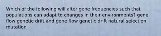 Which of the following will alter gene frequencies such that populations can adapt to changes in their environments? gene flow genetic drift and gene flow genetic drift natural selection mutation