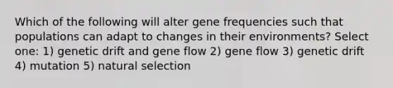 Which of the following will alter gene frequencies such that populations can adapt to changes in their environments? Select one: 1) genetic drift and gene flow 2) gene flow 3) genetic drift 4) mutation 5) natural selection