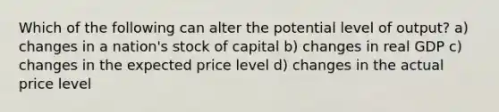 Which of the following can alter the potential level of output? a) changes in a nation's stock of capital b) changes in real GDP c) changes in the expected price level d) changes in the actual price level