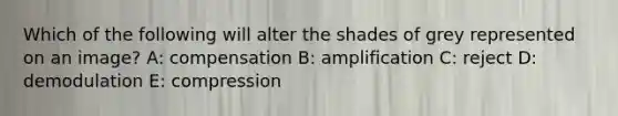 Which of the following will alter the shades of grey represented on an image? A: compensation B: amplification C: reject D: demodulation E: compression