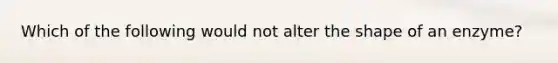 Which of the following would not alter the shape of an enzyme?