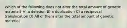Which of the following does not alter the total amount of genetic material? A) a deletion B) a duplication C) a reciprocal translocation D) All of them alter the total amount of genetic material.