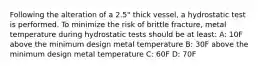 Following the alteration of a 2.5" thick vessel, a hydrostatic test is performed. To minimize the risk of brittle fracture, metal temperature during hydrostatic tests should be at least: A: 10F above the minimum design metal temperature B: 30F above the minimum design metal temperature C: 60F D: 70F