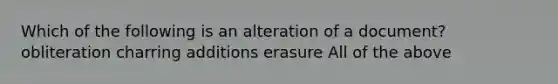 Which of the following is an alteration of a document? obliteration charring additions erasure All of the above