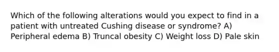 Which of the following alterations would you expect to find in a patient with untreated Cushing disease or syndrome? A) Peripheral edema B) Truncal obesity C) Weight loss D) Pale skin