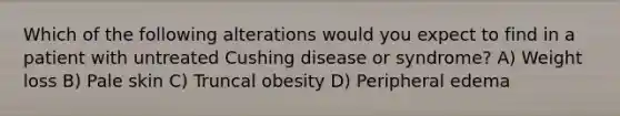 Which of the following alterations would you expect to find in a patient with untreated Cushing disease or syndrome? A) Weight loss B) Pale skin C) Truncal obesity D) Peripheral edema