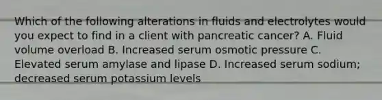 Which of the following alterations in fluids and electrolytes would you expect to find in a client with pancreatic cancer? A. Fluid volume overload B. Increased serum osmotic pressure C. Elevated serum amylase and lipase D. Increased serum sodium; decreased serum potassium levels