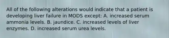 All of the following alterations would indicate that a patient is developing liver failure in MODS except: A. increased serum ammonia levels. B. jaundice. C. increased levels of liver enzymes. D. increased serum urea levels.