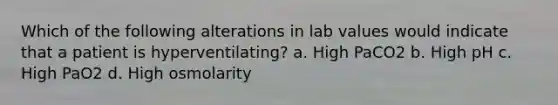 Which of the following alterations in lab values would indicate that a patient is hyperventilating? a. High PaCO2 b. High pH c. High PaO2 d. High osmolarity