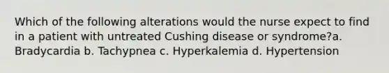 Which of the following alterations would the nurse expect to find in a patient with untreated Cushing disease or syndrome?a. Bradycardia b. Tachypnea c. Hyperkalemia d. Hypertension