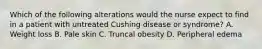 Which of the following alterations would the nurse expect to find in a patient with untreated Cushing disease or syndrome? A. Weight loss B. Pale skin C. Truncal obesity D. Peripheral edema