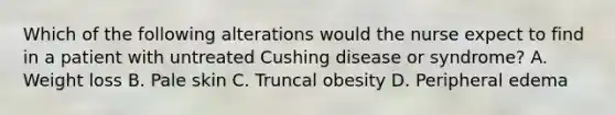 Which of the following alterations would the nurse expect to find in a patient with untreated Cushing disease or syndrome? A. Weight loss B. Pale skin C. Truncal obesity D. Peripheral edema