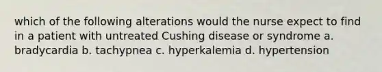 which of the following alterations would the nurse expect to find in a patient with untreated Cushing disease or syndrome a. bradycardia b. tachypnea c. hyperkalemia d. hypertension