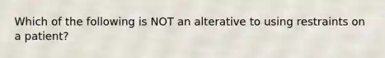 Which of the following is NOT an alterative to using restraints on a patient?