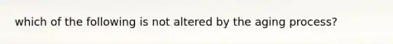 which of the following is not altered by the aging process?