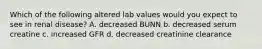 Which of the following altered lab values would you expect to see in renal disease? A. decreased BUNN b. decreased serum creatine c. increased GFR d. decreased creatinine clearance