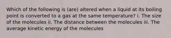 Which of the following is (are) altered when a liquid at its boiling point is converted to a gas at the same temperature? i. The size of the molecules ii. The distance between the molecules iii. The average kinetic energy of the molecules