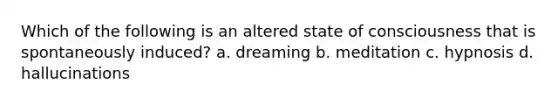 Which of the following is an altered state of consciousness that is spontaneously induced? a. dreaming b. meditation c. hypnosis d. hallucinations