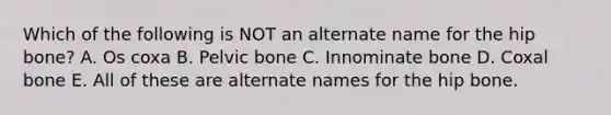 Which of the following is NOT an alternate name for the hip bone? A. Os coxa B. Pelvic bone C. Innominate bone D. Coxal bone E. All of these are alternate names for the hip bone.