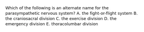 Which of the following is an alternate name for the parasympathetic nervous system? A. the fight-or-flight system B. the craniosacral division C. the exercise division D. the emergency division E. thoracolumbar division