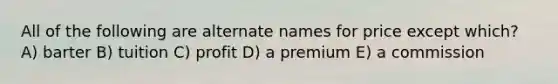 All of the following are alternate names for price except which? A) barter B) tuition C) profit D) a premium E) a commission