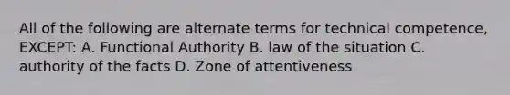 All of the following are alternate terms for technical competence, EXCEPT: A. Functional Authority B. law of the situation C. authority of the facts D. Zone of attentiveness