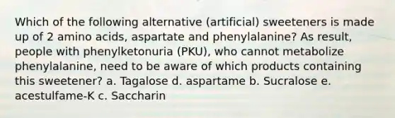 Which of the following alternative (artificial) sweeteners is made up of 2 amino acids, aspartate and phenylalanine? As result, people with phenylketonuria (PKU), who cannot metabolize phenylalanine, need to be aware of which products containing this sweetener? a. Tagalose d. aspartame b. Sucralose e. acestulfame-K c. Saccharin