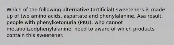 Which of the following alternative (artificial) sweeteners is made up of two amino acids, aspartate and phenylalanine. Asa result, people with phenylketonuria (PKU), who cannot metabolizedphenylalanine, need to aware of which products contain this sweetener.