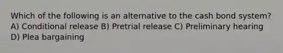 Which of the following is an alternative to the cash bond system? A) Conditional release B) Pretrial release C) Preliminary hearing D) Plea bargaining