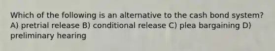 Which of the following is an alternative to the cash bond system? A) pretrial release B) conditional release C) plea bargaining D) preliminary hearing