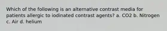 Which of the following is an alternative contrast media for patients allergic to iodinated contrast agents? a. CO2 b. Nitrogen c. Air d. helium