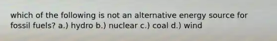 which of the following is not an alternative energy source for fossil fuels? a.) hydro b.) nuclear c.) coal d.) wind