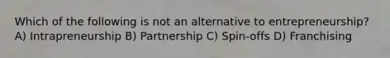 Which of the following is not an alternative to entrepreneurship? A) Intrapreneurship B) Partnership C) Spin-offs D) Franchising