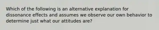 Which of the following is an alternative explanation for dissonance effects and assumes we observe our own behavior to determine just what our attitudes​ are?