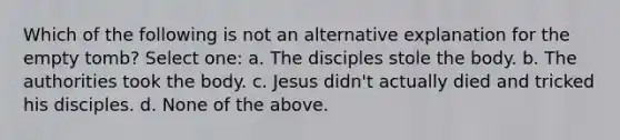 Which of the following is not an alternative explanation for the empty tomb? Select one: a. The disciples stole the body. b. The authorities took the body. c. Jesus didn't actually died and tricked his disciples. d. None of the above.