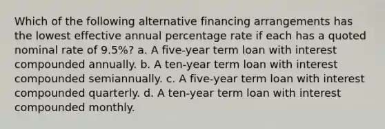 Which of the following alternative financing arrangements has the lowest effective annual percentage rate if each has a quoted nominal rate of 9.5%? a. A five-year term loan with interest compounded annually. b. A ten-year term loan with interest compounded semiannually. c. A five-year term loan with interest compounded quarterly. d. A ten-year term loan with interest compounded monthly.