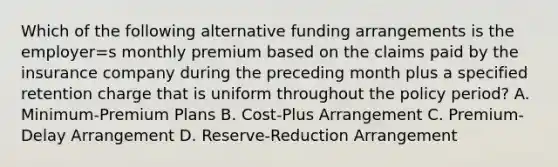 Which of the following alternative funding arrangements is the employer=s monthly premium based on the claims paid by the insurance company during the preceding month plus a specified retention charge that is uniform throughout the policy period? A. Minimum-Premium Plans B. Cost-Plus Arrangement C. Premium-Delay Arrangement D. Reserve-Reduction Arrangement