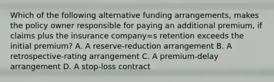 Which of the following alternative funding arrangements, makes the policy owner responsible for paying an additional premium, if claims plus the insurance company=s retention exceeds the initial premium? A. A reserve-reduction arrangement B. A retrospective-rating arrangement C. A premium-delay arrangement D. A stop-loss contract