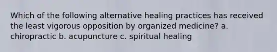 Which of the following alternative healing practices has received the least vigorous opposition by organized medicine? a. chiropractic b. acupuncture c. spiritual healing