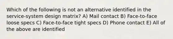 Which of the following is not an alternative identified in the service-system design matrix? A) Mail contact B) Face-to-face loose specs C) Face-to-face tight specs D) Phone contact E) All of the above are identified